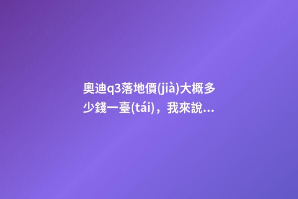 奧迪q3落地價(jià)大概多少錢一臺(tái)，我來說說，奧迪Q3車友社區(qū)（364期）